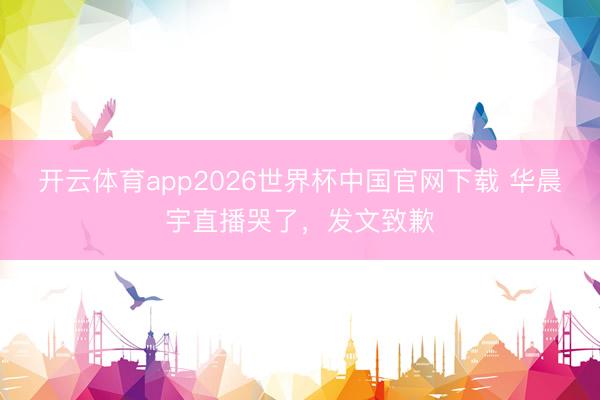 开云体育app2026世界杯中国官网下载 华晨宇直播哭了，发文致歉