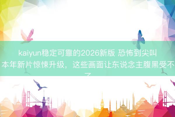 kaiyun稳定可靠的2026新版 恐怖到尖叫!本年新片惊悚升级,这些画面让东说念主腹黑受不了