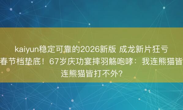 kaiyun稳定可靠的2026新版 成龙新片狂亏1.1亿，春节档垫底！67岁庆功宴摔羽觞咆哮：我连熊猫皆打不外？