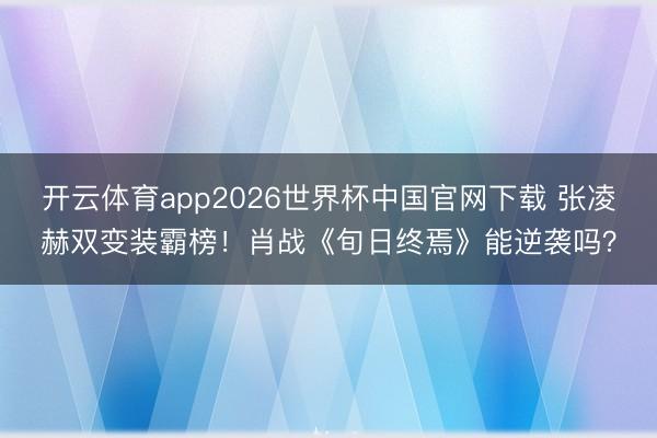 开云体育app2026世界杯中国官网下载 张凌赫双变装霸榜！肖战《旬日终焉》能逆袭吗？
