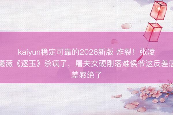 kaiyun稳定可靠的2026新版 炸裂！张凌赫田曦薇《逐玉》杀疯了，屠夫女硬刚落难侯爷这反差感绝了