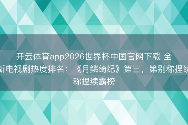 开云体育app2026世界杯中国官网下载 全网最新电视剧热度排名：《月鳞绮纪》第三，第别称捏续霸榜