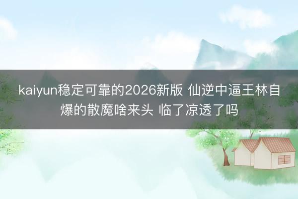 kaiyun稳定可靠的2026新版 仙逆中逼王林自爆的散魔啥来头 临了凉透了吗