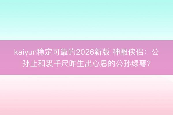 kaiyun稳定可靠的2026新版 神雕侠侣：公孙止和裘千尺咋生出心思的公孙绿萼？