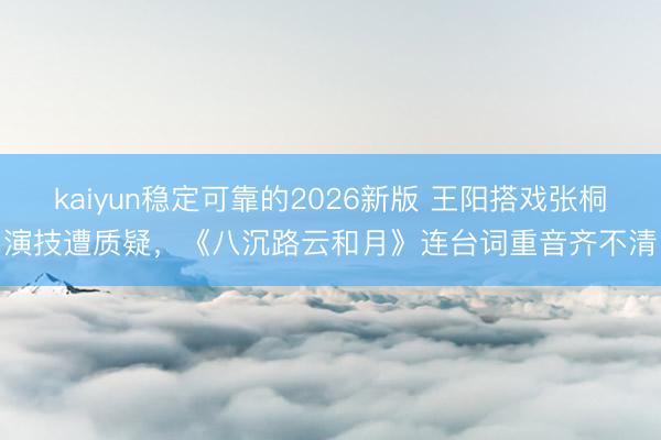 kaiyun稳定可靠的2026新版 王阳搭戏张桐演技遭质疑，《八沉路云和月》连台词重音齐不清