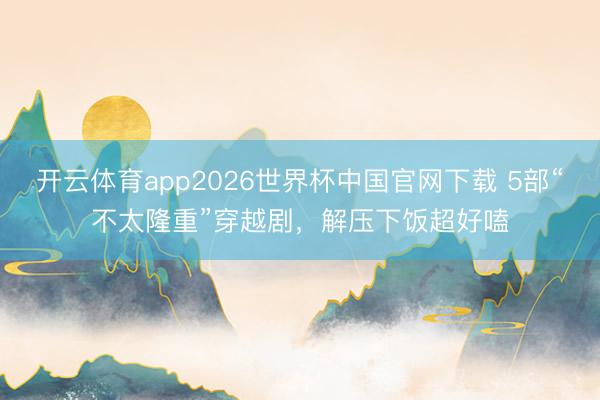 开云体育app2026世界杯中国官网下载 5部“不太隆重”穿越剧，解压下饭超好嗑