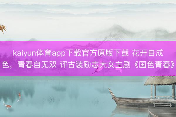 kaiyun体育app下载官方原版下载 花开自成色，青春自无双 评古装励志大女主剧《国色青春》