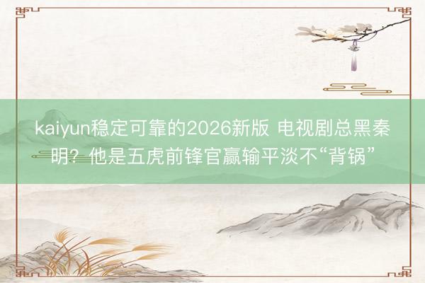 kaiyun稳定可靠的2026新版 电视剧总黑秦明？他是五虎前锋官赢输平淡不“背锅”
