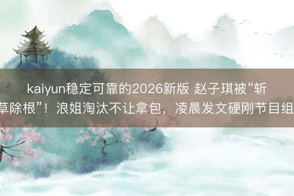 kaiyun稳定可靠的2026新版 赵子琪被“斩草除根”！浪姐淘汰不让拿包，凌晨发文硬刚节目组！