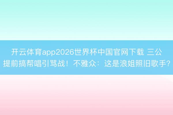 开云体育app2026世界杯中国官网下载 三公提前搞帮唱引骂战！不雅众：这是浪姐照旧歌手？
