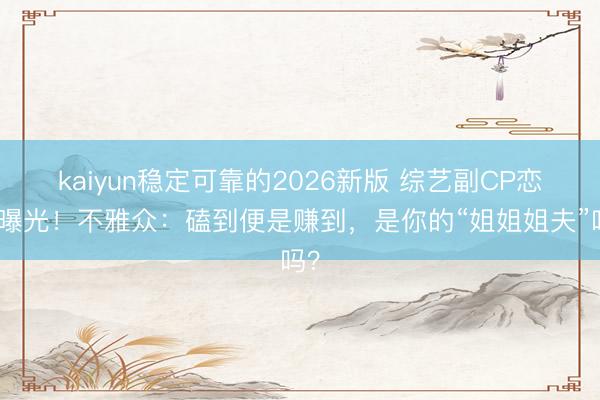 kaiyun稳定可靠的2026新版 综艺副CP恋情曝光！不雅众：磕到便是赚到，是你的“姐姐姐夫”吗？