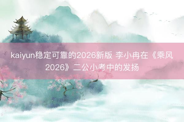 kaiyun稳定可靠的2026新版 李小冉在《乘风2026》二公小考中的发扬