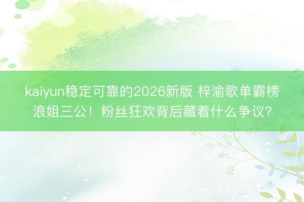 kaiyun稳定可靠的2026新版 梓渝歌单霸榜浪姐三公！粉丝狂欢背后藏着什么争议？