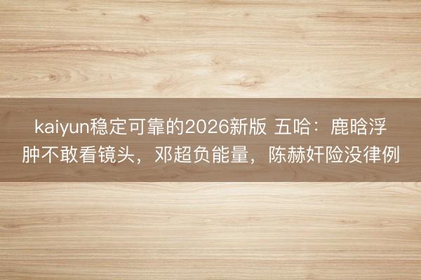kaiyun稳定可靠的2026新版 五哈：鹿晗浮肿不敢看镜头，邓超负能量，陈赫奸险没律例