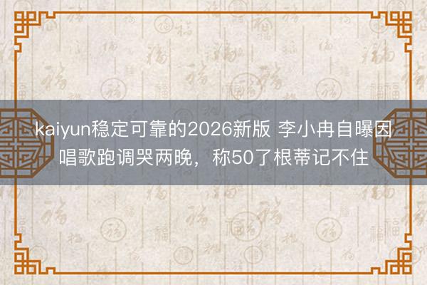kaiyun稳定可靠的2026新版 李小冉自曝因唱歌跑调哭两晚，称50了根蒂记不住