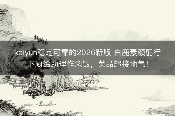 kaiyun稳定可靠的2026新版 白鹿素颜躬行下厨给助理作念饭，菜品超接地气！