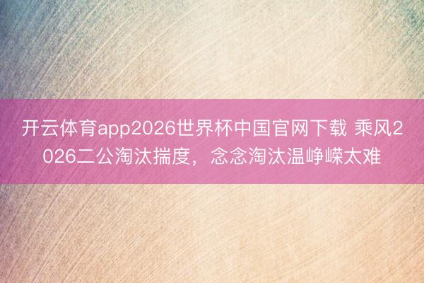 开云体育app2026世界杯中国官网下载 乘风2026二公淘汰揣度，念念淘汰温峥嵘太难