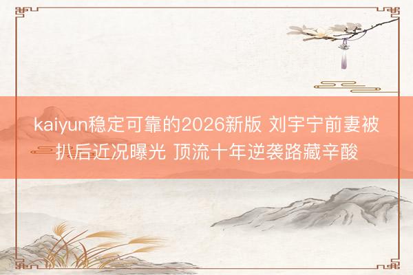 kaiyun稳定可靠的2026新版 刘宇宁前妻被扒后近况曝光 顶流十年逆袭路藏辛酸