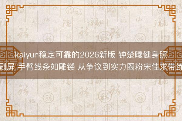 kaiyun稳定可靠的2026新版 钟楚曦健身照刷屏 手臂线条如雕镂 从争议到实力圈粉宋佳求带练