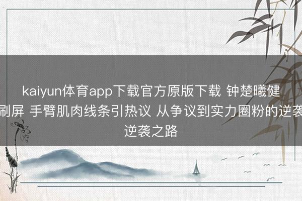 kaiyun体育app下载官方原版下载 钟楚曦健身照刷屏 手臂肌肉线条引热议 从争议到实力圈粉的逆袭之路