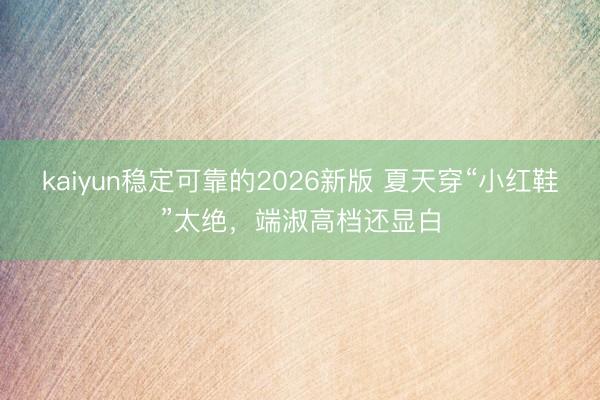 kaiyun稳定可靠的2026新版 夏天穿“小红鞋”太绝，端淑高档还显白
