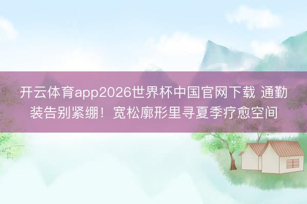 开云体育app2026世界杯中国官网下载 通勤装告别紧绷！宽松廓形里寻夏季疗愈空间