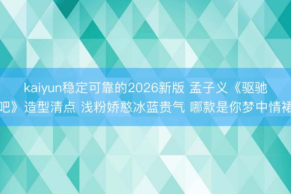 kaiyun稳定可靠的2026新版 孟子义《驱驰吧》造型清点 浅粉娇憨冰蓝贵气 哪款是你梦中情裙