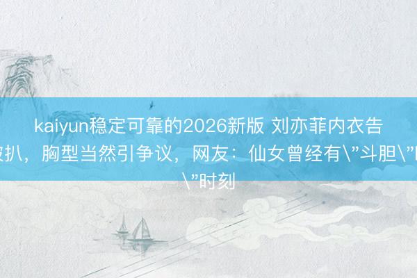 kaiyun稳定可靠的2026新版 刘亦菲内衣告白被扒，胸型当然引争议，网友：仙女曾经有