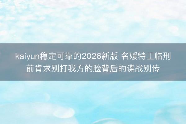 kaiyun稳定可靠的2026新版 名媛特工临刑前肯求别打我方的脸背后的谍战别传