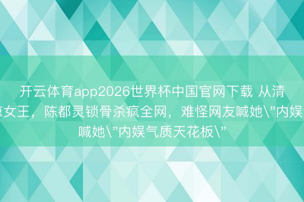 开云体育app2026世界杯中国官网下载 从清纯校花到清凉女王，陈都灵锁骨杀疯全网，难怪网友喊她