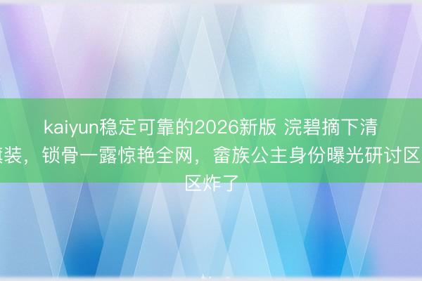 kaiyun稳定可靠的2026新版 浣碧摘下清宫旗装，锁骨一露惊艳全网，畲族公主身份曝光研讨区炸了