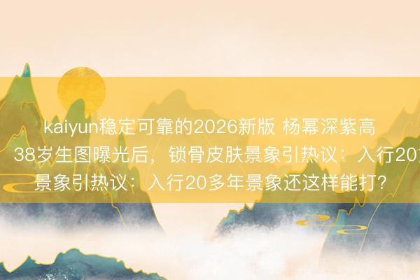 kaiyun稳定可靠的2026新版 杨幂深紫高定征服杀疯微博之夜！38岁生图曝光后，锁骨皮肤景象引热议：入行20多年景象还这样能打？