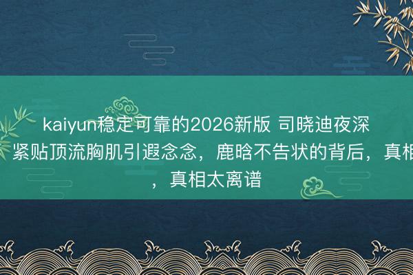 kaiyun稳定可靠的2026新版 司晓迪夜深晒床照，紧贴顶流胸肌引遐念念，鹿晗不告状的背后，真相太离谱
