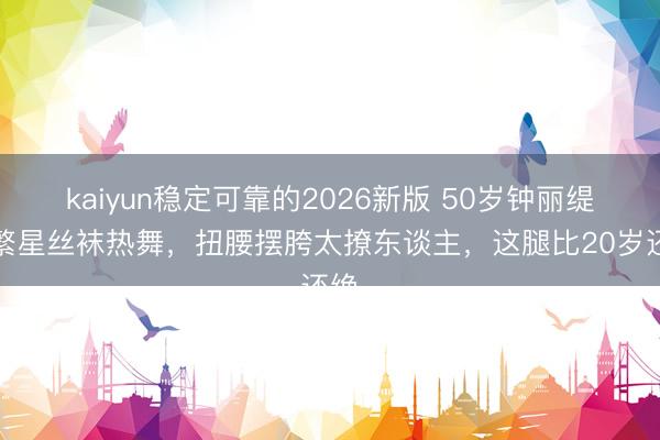 kaiyun稳定可靠的2026新版 50岁钟丽缇穿繁星丝袜热舞，扭腰摆胯太撩东谈主，这腿比20岁还绝