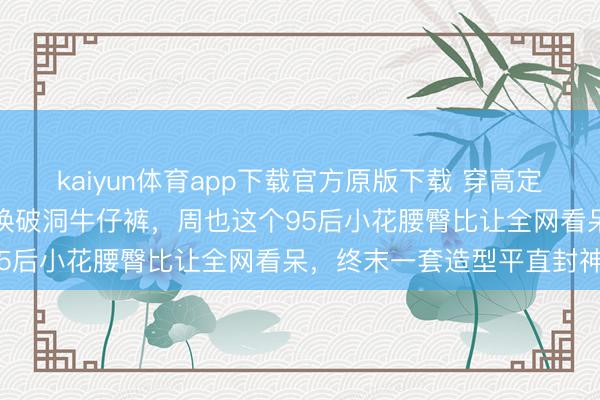 kaiyun体育app下载官方原版下载 穿高定纱裙惊艳红毯下一秒平直换破洞牛仔裤，周也这个95后小花腰臀比让全网看呆，终末一套造型平直封神