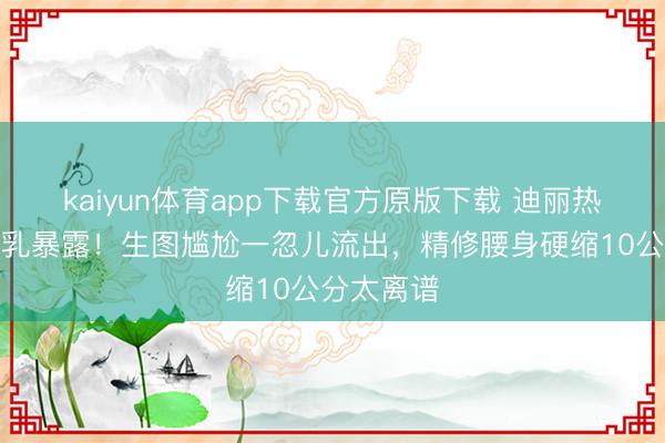 kaiyun体育app下载官方原版下载 迪丽热巴红毯副乳暴露!生图尴尬一忽儿流出,精修腰身硬缩10公分太离谱