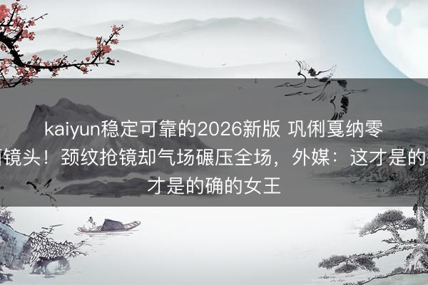 kaiyun稳定可靠的2026新版 巩俐戛纳零滤镜直面镜头！颈纹抢镜却气场碾压全场，外媒：这才是的确的女王