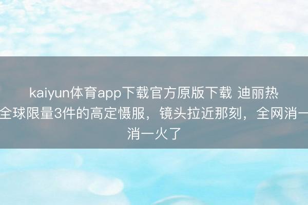 kaiyun体育app下载官方原版下载 迪丽热巴穿全球限量3件的高定慑服，镜头拉近那刻，全网消一火了