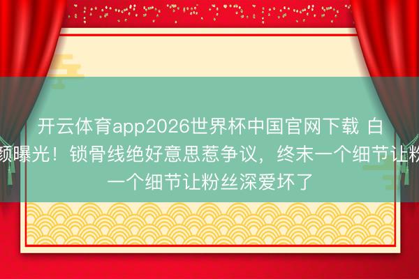 开云体育app2026世界杯中国官网下载 白鹿大顶光素颜曝光！锁骨线绝好意思惹争议，终末一个细节让粉丝深爱坏了