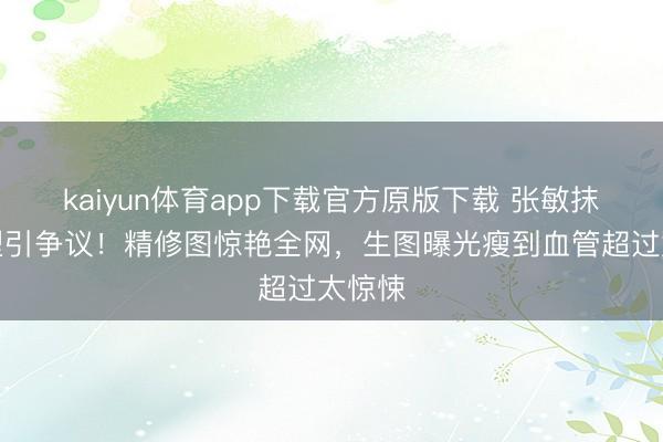 kaiyun体育app下载官方原版下载 张敏抹胸造型引争议！精修图惊艳全网，生图曝光瘦到血管超过太惊悚