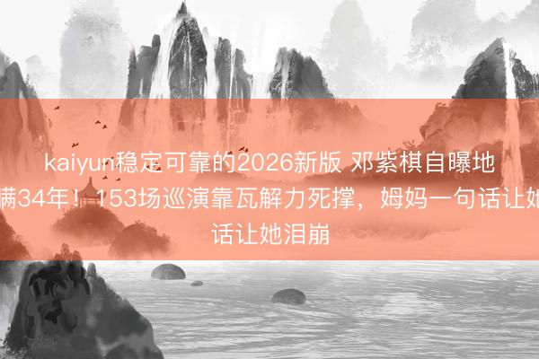 kaiyun稳定可靠的2026新版 邓紫棋自曝地贫被瞒34年！153场巡演靠瓦解力死撑，姆妈一句话让她泪崩