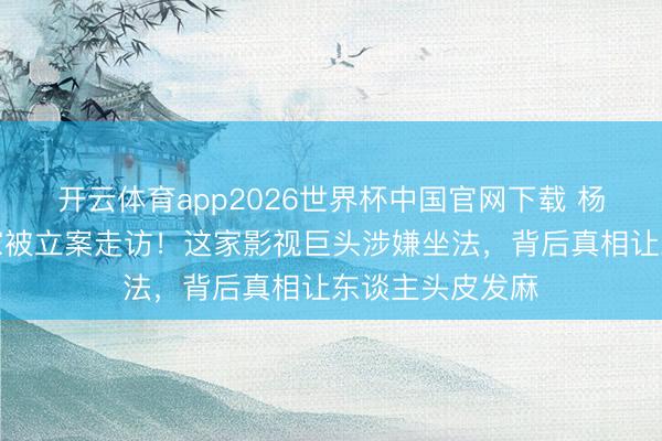 开云体育app2026世界杯中国官网下载 杨紫任嘉伦前东家被立案走访！这家影视巨头涉嫌坐法，背后真相让东谈主头皮发麻