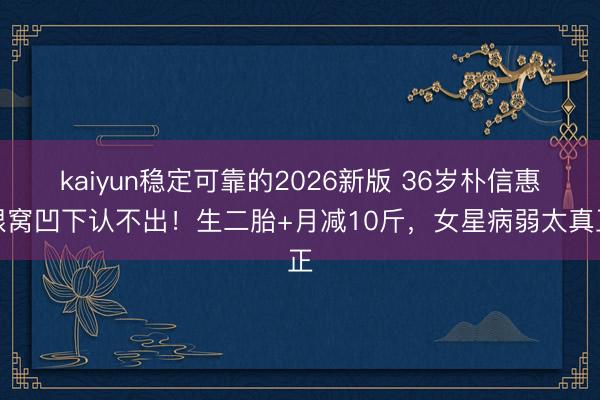 kaiyun稳定可靠的2026新版 36岁朴信惠眼窝凹下认不出！生二胎+月减10斤，女星病弱太真正