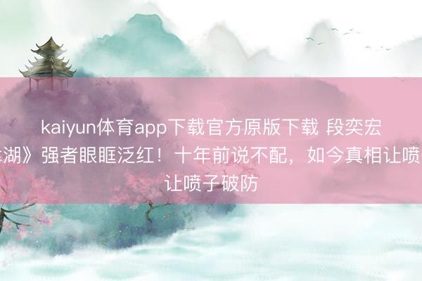 kaiyun体育app下载官方原版下载 段奕宏《长津湖》强者眼眶泛红！十年前说不配，如今真相让喷子破防