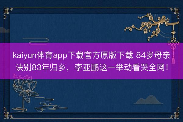 kaiyun体育app下载官方原版下载 84岁母亲诀别83年归乡，李亚鹏这一举动看哭全网！