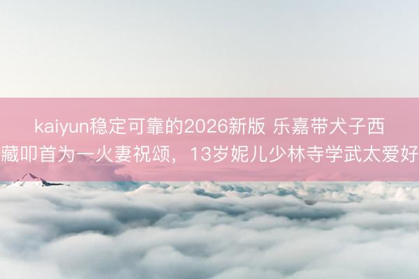 kaiyun稳定可靠的2026新版 乐嘉带犬子西藏叩首为一火妻祝颂，13岁妮儿少林寺学武太爱好