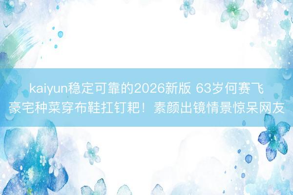 kaiyun稳定可靠的2026新版 63岁何赛飞豪宅种菜穿布鞋扛钉耙！素颜出镜情景惊呆网友