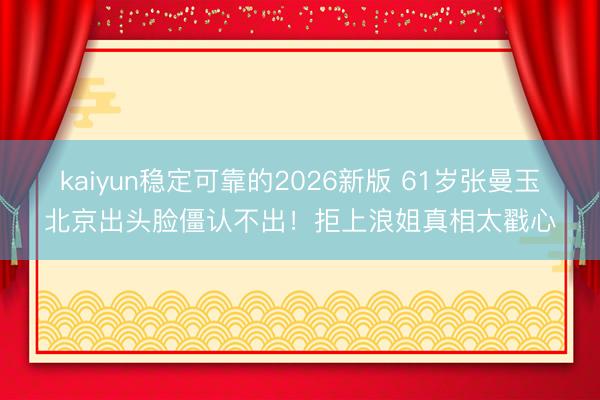 kaiyun稳定可靠的2026新版 61岁张曼玉北京出头脸僵认不出！拒上浪姐真相太戳心