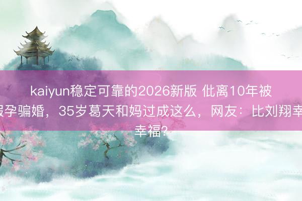 kaiyun稳定可靠的2026新版 仳离10年被传假孕骗婚，35岁葛天和妈过成这么，网友：比刘翔幸福？