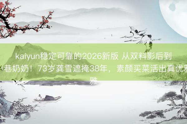 kaiyun稳定可靠的2026新版 从双料影后到小巷奶奶！73岁龚雪遮掩38年，素颜买菜活出真优雅